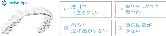 透明で目立ちにくい 取り外しができ衛生的 痛みや違和感が少ない 通院回数が少ない